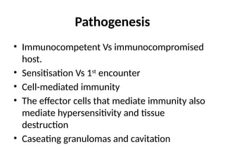 Pathogenesis
• Immunocompetent Vs immunocompromised
host.
• Sensitisation Vs 1st
encounter
• Cell-mediated immunity
• The effector cells that mediate immunity also
mediate hypersensitivity and tissue
destruction
• Caseating granulomas and cavitation
 