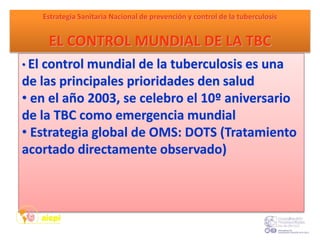 • El control mundial de la tuberculosis es una
de las principales prioridades den salud
• en el año 2003, se celebro el 10º aniversario
de la TBC como emergencia mundial
• Estrategia global de OMS: DOTS (Tratamiento
acortado directamente observado)
Estrategia Sanitaria Nacional de prevención y control de la tuberculosis
EL CONTROL MUNDIAL DE LA TBC
 