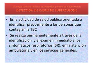 Estrategia Sanitaria Nacional de prevención y control de la tuberculosis
DETECCION DE CASOS DE TUBERCULOSIS
• Es la actividad de salud publica orientada a
identificar precozmente a las personas que
contagian la TBC
• Se realiza permanentemente a través de la
identificación y el examen inmediato a los
sintomáticos respiratorios (SR), en la atención
ambulatoria y en los servicios generales.
 