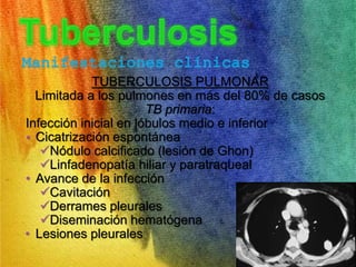 Manifestaciones clínicas 
TUBERCULOSIS PULMONAR 
Limitada a los pulmones en más del 80% de casos 
TB primaria: 
Infección inicial en lóbulos medio e inferior 
• Cicatrización espontánea 
Nódulo calcificado (lesión de Ghon) 
Linfadenopatía hiliar y paratraqueal 
• Avance de la infección 
Cavitación 
Derrames pleurales 
Diseminación hematógena 
• Lesiones pleurales 
 