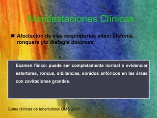 Manifestaciones Clínicas 
 Afectación de vías respiratorias altas: disfonía, 
ronquera y/o disfagia dolorosa. 
• Examen físico: puede ser completamente normal o evidenciar 
estertores, roncus, sibilancias, sonidos anfóricos en las áreas 
con cavitaciones grandes. 
Guías clínicas de tuberculosis OMS 2010 
 