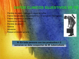 DATOS CLINICOS SUJESTIVOS DE TB 
• Perdida de peso o falla para crecer en niños 
• Fiebre inexplicable y tos persistente > 2 semanas / hemoptisis 
• Fiebre vespertina o nocturna 
• Sudoración nocturna 
• Perdida de peso 
• Astenia 
• Adinamia 
• Ataque al estado general 
R- En toda persona con tos productiva > 2 
semanas se debe sospechar de M. tuberculosis 
 