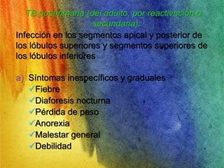 TB posprimaria (del adulto, por reactivación o 
secundaria): 
Infección en los segmentos apical y posterior de 
los lóbulos superiores y segmentos superiores de 
los lóbulos inferiores 
a) Síntomas inespecíficos y graduales 
Fiebre 
Diaforesis nocturna 
Pérdida de peso 
Anorexia 
Malestar general 
Debilidad 
 