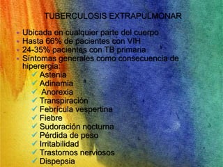 TUBERCULOSIS EXTRAPULMONAR 
• Ubicada en cualquier parte del cuerpo 
• Hasta 66% de pacientes con VIH 
• 24-35% pacientes con TB primaria 
• Síntomas generales como consecuencia de 
hiperergia: 
 Astenia 
 Adinamia 
 Anorexia 
 Transpiración 
 Febrícula vespertina 
 Fiebre 
 Sudoración nocturna 
 Pérdida de peso 
 Irritabilidad 
 Trastornos nerviosos 
 Dispepsia 
 