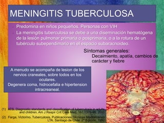 MENINGITIS TUBERCULOSA 
• Predomina en niños pequeños. Personas con VIH 
• La meningitis tuberculosa se debe a una diseminación hematógena 
de la lesión pulmonar primaria o posprimaria, o a la rotura de un 
tubérculo subependimario en el espacio subaracnoideo. 
A menudo se acompaña de lesion de los 
nervios craneales, sobre todos en los 
oculares. 
Degenera coma, hidrocefalia e hipertension 
intracreaneal. 
Síntomas generales: 
Decaimiento, apatía, cambios de 
carácter y fiebre 
(1) ATS. Diagnostic standards and classification of tuberculosis in adults 
and children. Am J Respir Crit Care Med. 161:1376-95, 2000 
(2) Farga, Victorino. Tuberculosis. Publicaciones Técnicas Mediterráneo 
LTA. Santiago de Chile. 2º Edición, 1992 
 