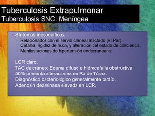 Tuberculosis Extrapulmonar 
Tuberculosis SNC: Meníngea 
• Síntomas inespecíficos. 
▫ Relacionados con el nervio craneal afectado (VI Par). 
▫ Cefalea, rigidez de nuca, y alteración del estado de conciencia. 
▫ Manifestaciones de hipertensión endocraneana. 
• LCR claro. 
• TAC de cráneo: Edema difuso e hidrocefalia obstructiva 
• 50% presenta alteraciones en Rx de Tórax. 
• Diagnóstico bacteriológico generalmente tardío. 
• Adenosin deaminasa elevada en LCR. 
 