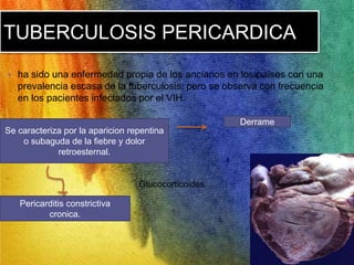TUBERCULOSIS PERICARDICA 
• ha sido una enfermedad propia de los ancianos en los países con una 
prevalencia escasa de la tuberculosis, pero se observa con frecuencia 
en los pacientes infectados por el VIH. 
Se caracteriza por la aparicion repentina 
o subaguda de la fiebre y dolor 
retroesternal. 
Derrame 
Pericarditis constrictiva 
cronica. 
Glucocorticoides. 
 