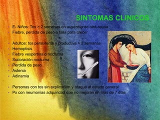 SINTOMAS CLINICOS 
• E- Niños: Tos > 2 semanas en ausencia de otra causa 
• Fiebre, perdida de peso o falla para crecer 
• Adultos: tos persistente y productiva > 2 semanas 
• Hemoptisis 
• Fiebre vespertina o nocturna 
• Sudoración nocturna 
• Perdida de peso 
• Astenia 
• Adinamia 
• Personas con tos sin explicación y ataque al estado general 
• Px con neumonias adquiridad que no mejoran en mas de 7 días 
 