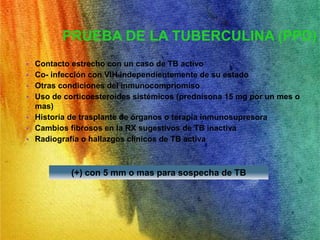 PRUEBA DE LA TUBERCULINA (PPD) 
• Contacto estrecho con un caso de TB activo 
• Co- infección con VIH independientemente de su estado 
• Otras condiciones del inmunocompriomiso 
• Uso de corticoesteroides sistémicos (prednisona 15 mg por un mes o 
mas) 
• Historia de trasplante de órganos o terapia inmunosupresora 
• Cambios fibrosos en la RX sugestivos de TB inactiva 
• Radiografía o hallazgos clínicos de TB activa 
(+) con 5 mm o mas para sospecha de TB 
 