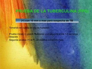 PRUEBA DE LA TUBERCULINA (PPD) 
(+) con 10 mm o mas para sospecha de TB 
• Tomando en cuenta el tipo de huésped: 
• Prueba inicial (-), puede realizarse una segunda entre 1-3 semanas 
después 
• Segunda prueba (+) el Px se clasifica como infectado 
 
