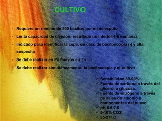 CULTIVO 
• Requiere un mínimo de 500 bacilos por ml de esputo 
• Lenta capacidad de división; resultado no inferior 4-6 semanas 
• Indicado para identificar la cepa, en caso de baciloscopia (-) y alta 
sospecha 
• Se debe realizar en Px nuevos en Tx 
• Se debe realizar simultáneamente la bacilocospia y el cultivo 
 Sensibilidad 80-90%. 
 Fuente de carbono a través del 
glicerol o glucosa. 
 Fuente de nitrógeno a través 
de sales de amonio o 
componentes del huevo 
 pH 6.5-7.0 
 5-10% CO2 
 35-37° C 
 