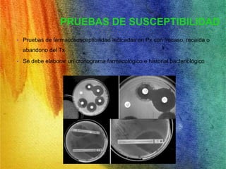 PRUEBAS DE SUSCEPTIBILIDAD 
• Pruebas de farmacosusceptibilidad indicadas en Px con fracaso, recaída o 
abandono del Tx 
• Se debe elaborar un cronograma farmacológico e historial bacteriológico 
 