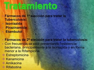 • Fármacos de 1ª elección para tratar la 
Tuberculosis: 
• Isoniazida 
• Pirazinamida 
• Etambutol 
• Fármacos de 2ª elección para tratar la tuberculosis: 
• Con frecuencia se está presentando resistencia 
bacteriana, principalmente a la Isoniazida y en forma 
menor a la Rifampicina. 
 Estreptomicina 
 Kanamicina 
 Amikacina 
 Rifabotina 
 Rifapentina 
 