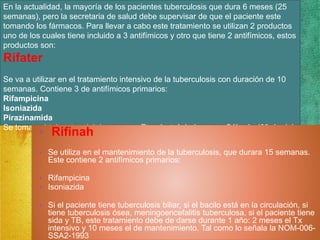 En la actualidad, la mayoría de los pacientes tuberculosis que dura 6 meses (25 
semanas), pero la secretaria de salud debe supervisar de que el paciente este 
tomando los fármacos. Para llevar a cabo este tratamiento se utilizan 2 productos 
uno de los cuales tiene incluido a 3 antifímicos y otro que tiene 2 antifímicos, estos 
productos son: 
Rifater 
Se va a utilizar en el tratamiento intensivo de la tuberculosis con duración de 10 
semanas. Contiene 3 de antifímicos primarios: 
Rifampicina 
Isoniazida 
Pirazinamida 
Se tomara 4 tab antes del desayuno + Etambutol de Lunes a Sábado (60 dosis). • Rifinah 
• Se utiliza en el mantenimiento de la tuberculosis, que durara 15 semanas. 
Este contiene 2 antifímicos primarios: 
• Rifampicina 
• Isoniazida 
• Si el paciente tiene tuberculosis biliar, si el bacilo está en la circulación, si 
tiene tuberculosis ósea, meningoencefalitis tuberculosa, si el paciente tiene 
sida y TB, este tratamiento debe de darse durante 1 año: 2 meses el Tx 
intensivo y 10 meses el de mantenimiento. Tal como lo señala la NOM-006- 
SSA2-1993 
 