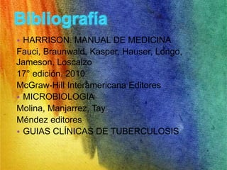 • HARRISON. MANUAL DE MEDICINA 
Fauci, Braunwald, Kasper, Hauser, Longo, 
Jameson, Loscalzo 
17° edición. 2010 
McGraw-Hill Interamericana Editores 
• MICROBIOLOGIA 
Molina, Manjarrez, Tay 
Méndez editores 
• GUIAS CLÍNICAS DE TUBERCULOSIS 

