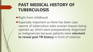 PAST MEDICAL HISTORY OF
TUBERCULOSIS
Right from childhood
Especially important as there has been case
reports of tuberculous tubo ovarian masses being
opened up, which were preoperatively diagnosed
as malignancies because patients were reluctant
to reveal past TB history in front of relatives
 