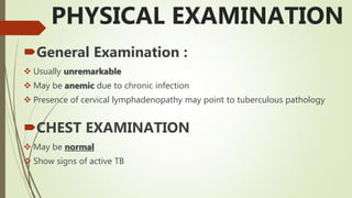 PHYSICAL EXAMINATION
General Examination :
 Usually unremarkable
 May be anemic due to chronic infection
 Presence of cervical lymphadenopathy may point to tuberculous pathology
CHEST EXAMINATION
 May be normal
 Show signs of active TB
 