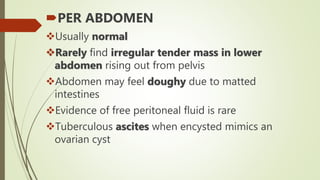 PER ABDOMEN
Usually normal
Rarely find irregular tender mass in lower
abdomen rising out from pelvis
Abdomen may feel doughy due to matted
intestines
Evidence of free peritoneal fluid is rare
Tuberculous ascites when encysted mimics an
ovarian cyst
 