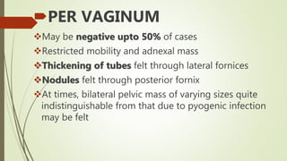 PER VAGINUM
May be negative upto 50% of cases
Restricted mobility and adnexal mass
Thickening of tubes felt through lateral fornices
Nodules felt through posterior fornix
At times, bilateral pelvic mass of varying sizes quite
indistinguishable from that due to pyogenic infection
may be felt
 