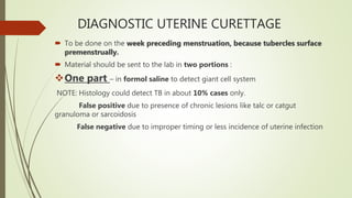 DIAGNOSTIC UTERINE CURETTAGE
 To be done on the week preceding menstruation, because tubercles surface
premenstrually.
 Material should be sent to the lab in two portions :
One part – in formol saline to detect giant cell system
NOTE: Histology could detect TB in about 10% cases only.
False positive due to presence of chronic lesions like talc or catgut
granuloma or sarcoidosis
False negative due to improper timing or less incidence of uterine infection
 