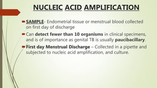 NUCLEIC ACID AMPLIFICATION
SAMPLE- Endometrial tissue or menstrual blood collected
on first day of discharge
Can detect fewer than 10 organisms in clinical specimens,
and is of importance as genital TB is usually paucibacillary.
First day Menstrual Discharge – Collected in a pipette and
subjected to nucleic acid amplification, and culture.
 