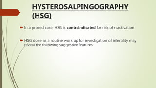 HYSTEROSALPINGOGRAPHY
(HSG)
 In a proved case, HSG is contraindicated for risk of reactivation
 HSG done as a routine work up for investigation of infertility may
reveal the following suggestive features.
 