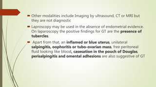  Other modalities include Imaging by ultrasound, CT or MRI but
they are not diagnostic
 Laproscopy may be used in the absence of endometrial evidence.
On laparoscopy the positive findings for GT are the presence of
tubercles.
 Apart from that, an inflamed or blue uterus, unilateral
salpingitis, oophoritis or tubo-ovarian mass, free peritoneal
fluid looking like blood, casesation in the pouch of Douglas,
perisalpingitis and omental adhesions are also suggestive of GT
 