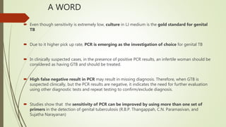 A WORD
 Even though sensitivity is extremely low, culture in LJ medium is the gold standard for genital
TB
 Due to it higher pick up rate, PCR is emerging as the investigation of choice for genital TB
 In clinically suspected cases, in the presence of positive PCR results, an infertile woman should be
considered as having GTB and should be treated.
 High false negative result in PCR may result in missing diagnosis. Therefore, when GTB is
suspected clinically, but the PCR results are negative, it indicates the need for further evaluation
using other diagnostic tests and repeat testing to confirm/exclude diagnosis.
 Studies show that the sensitivity of PCR can be improved by using more than one set of
primers in the detection of genital tuberculosis (R.B.P. Thangappah, C.N. Paramasivan, and
Sujatha Narayanan)
 