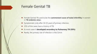 Female Genital TB
 Female Genital TB used to be the commonest cause of tubal infertility in women
in TB endemic areas.
 Symptomatic only after 10-15 years of primary infection.
 25% of the cases have a history of TB.
 In most cases it developed secondary to Pulmonary TB (50%)
 Rarely, the primary site of infection is the Cervix
 
