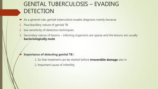 GENITAL TUBERCULOSIS – EVADING
DETECTION
 As a general rule, genital tuberculosis evades diagnosis mainly because
1. Paucibacillary nature of genital TB
2. low sensitivity of detection techniques.
3. Secondary nature of lesions – infecting organisms are sparse and the lesions are usually
bacteriologically mute
 Importance of detecting genital TB :
1. So that treatment can be started before irreversible damage sets in
2. Important cause of infertility
 