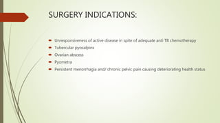 SURGERY INDICATIONS:
 Unresponsiveness of active disease in spite of adequate anti TB chemotherapy
 Tubercular pyosalpinx
 Ovarian abscess
 Pyometra
 Persistent menorrhagia and/ chronic pelvic pain causing deteriorating health status
 