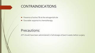 CONTRAINDICATIONS
 Presence of active TB at the extragenital site
 Favorable response to chemotherapy
Precautions:
ATT should have been administered in full dosage at least 6 weeks before surgery
 
