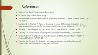 References
 Lakshmi Sheshadri, Textbook of Gynecology
 DC Dutta Textbook of Gynecology
 Jassawalla MJ. Genital tuberculosis-A diagnostic dilemma. J Obstet Gynecol India 2006;
56 : 203-4.
 Manjunath N, Shankar P, Rajan L, Bhargava A, Saluja S,Shriniwas. Evaluation of a
polymerase chain reaction for the diagnosis of tuberculosis. Tubercle 1991; 72 : 21-7.
 Schaefer G. Female genital tuberculosis. Clin Obstet Gynecol 1976;19:223-39.
 Tripathy SN. Tuberculosis and pregnancy. Int J Gynaecol Obstet 2003;80:247-53
 Ghosh K, Ghosh K, Chowdhury JR. Tuberculosis and female reproductive health. J
Postgrad Med 2011;57:307-13.
 Tripathy SN, Tripathy SN. Infertility and pregnancy outcome in female genital
tuberculosis Int J Gynaecol Obstet 2002;76:59-63.
 