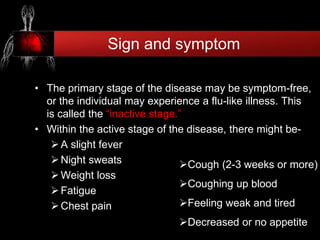 Sign and symptom
• The primary stage of the disease may be symptom-free,
or the individual may experience a flu-like illness. This
is called the “inactive stage.”
• Within the active stage of the disease, there might be-
A slight fever
Night sweats
Weight loss
Fatigue
Chest pain
Cough (2-3 weeks or more)
Coughing up blood
Feeling weak and tired
Decreased or no appetite
 