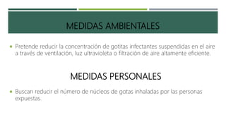 MEDIDAS AMBIENTALES
 Pretende reducir la concentración de gotitas infectantes suspendidas en el aire
a través de ventilación, luz ultravioleta o filtración de aire altamente eficiente.
MEDIDAS PERSONALES
 Buscan reducir el número de núcleos de gotas inhaladas por las personas
expuestas.
 