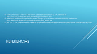  Centers for Disease Control and Prevention. (01 de Septiembre de 2011). CDC. Obtenido de
http://www.cdc.gov/tb/publications/factsheets/general/mbovis.htm
 Institute for intenational cooperation in animal biologics. (julio de 2009). Iowa Sate University. Obtenido de
http://www.cfsph.iastate.edu/Factsheets/es/tuberculosis_bovina.pdf
 OiE. (2011). OiE. Obtenido de http://www.oie.int/fileadmin/Home/esp/Media_Center/docs/pdf/Disease_cards/BOVINE-TB-ES.pdf

REFERENCIAS

 