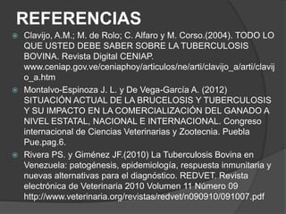 REFERENCIAS
Clavijo, A.M.; M. de Rolo; C. Alfaro y M. Corso.(2004). TODO LO
QUE USTED DEBE SABER SOBRE LA TUBERCULOSIS
BOVINA. Revista Digital CENIAP.
www.ceniap.gov.ve/ceniaphoy/articulos/ne/arti/clavijo_a/arti/clavij
o_a.htm
 Montalvo-Espinoza J. L. y De Vega-García A. (2012)
SITUACIÓN ACTUAL DE LA BRUCELOSIS Y TUBERCULOSIS
Y SU IMPACTO EN LA COMERCIALIZACIÓN DEL GANADO A
NIVEL ESTATAL, NACIONAL E INTERNACIONAL. Congreso
internacional de Ciencias Veterinarias y Zootecnia. Puebla
Pue.pag.6.
 Rivera PS. y Giménez JF.(2010) La Tuberculosis Bovina en
Venezuela: patogénesis, epidemiología, respuesta inmunitaria y
nuevas alternativas para el diagnóstico. REDVET. Revista
electrónica de Veterinaria 2010 Volumen 11 Número 09
http://www.veterinaria.org/revistas/redvet/n090910/091007.pdf


 
