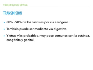 TUBERCULOSIS BOVINA
TRANSMISIÓN
▸ 80% - 90% de los casos es por vía aerógena.
▸ También puede ser mediante vía digestiva.
▸ Y otras vías probables, muy poco comunes son la cutánea,
congénita y genital.
 