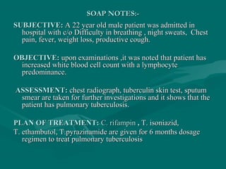 SOAP NOTES:-SOAP NOTES:-
SUBJECTIVE:SUBJECTIVE: A 22 year old male patient was admitted inA 22 year old male patient was admitted in
hospital with c/ohospital with c/o Difficulty in breathing , night sweats, ChestDifficulty in breathing , night sweats, Chest
pain, fever, weight loss, productive cough.pain, fever, weight loss, productive cough.
OBJECTIVE:OBJECTIVE: upon examinations ,it was noted that patient hasupon examinations ,it was noted that patient has
increased white blood cell count with a lymphocyteincreased white blood cell count with a lymphocyte
predominance.predominance.
ASSESSMENT:ASSESSMENT: chest radiograph, tuberculin skin test, sputumchest radiograph, tuberculin skin test, sputum
smear are taken for further investigations and it shows that thesmear are taken for further investigations and it shows that the
patient has pulmonary tuberculosis.patient has pulmonary tuberculosis.
PLAN OF TREATMENT:PLAN OF TREATMENT: C. rifampinC. rifampin ,, T. isoniazid,T. isoniazid,
T. ethambutol, T.pyrazinamide are given for 6 months dosageT. ethambutol, T.pyrazinamide are given for 6 months dosage
regimen to treat pulmonary tuberculosisregimen to treat pulmonary tuberculosis
 