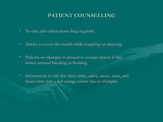 PATIENT COUNSELLINGPATIENT COUNSELLING
• To take anti-tuberculosis drug regularly.To take anti-tuberculosis drug regularly.
• Advice to cover the mouth while coughing or sneezing.Advice to cover the mouth while coughing or sneezing.
• Patients on rifampin is adviced to contact doctor if theyPatients on rifampin is adviced to contact doctor if they
notice unusual bleeding or bruising.notice unusual bleeding or bruising.
• Information is told that their urine, saliva, sweat, tears, andInformation is told that their urine, saliva, sweat, tears, and
faeces may turn a red-orange colour due to rifampin.faeces may turn a red-orange colour due to rifampin.
 