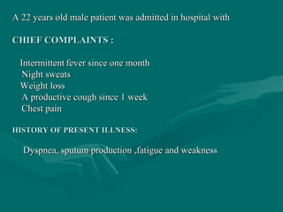 A 22 years old male patient was admitted in hospital withA 22 years old male patient was admitted in hospital with
CHIEF COMPLAINTS :CHIEF COMPLAINTS :
IntermittentIntermittent fever since one monthfever since one month
Night sweatsNight sweats
Weight lossWeight loss
A productive cough since 1 weekA productive cough since 1 week
Chest painChest pain
HISTORY OF PRESENT ILLNESS:HISTORY OF PRESENT ILLNESS:
Dyspnea, sputum production ,fatigue and weaknessDyspnea, sputum production ,fatigue and weakness
 