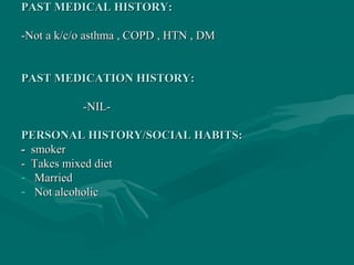 PAST MEDICAL HISTORY:PAST MEDICAL HISTORY:
-Not a k/c/o asthma , COPD , HTN , DM-Not a k/c/o asthma , COPD , HTN , DM
PAST MEDICATION HISTORY:PAST MEDICATION HISTORY:
-NIL--NIL-
PERSONAL HISTORY/SOCIAL HABITS:PERSONAL HISTORY/SOCIAL HABITS:
-- smokersmoker
- Takes mixed diet- Takes mixed diet
- MarriedMarried
- Not alcoholicNot alcoholic
 