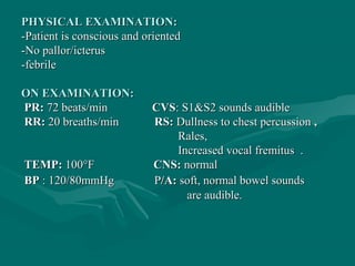 PHYSICAL EXAMINATION:PHYSICAL EXAMINATION:
-Patient is conscious and oriented-Patient is conscious and oriented
-No pallor/icterus-No pallor/icterus
-febrile-febrile
ON EXAMINATION:ON EXAMINATION:
PR:PR: 72 beats/min72 beats/min CVSCVS: S1&S2 sounds audible: S1&S2 sounds audible
RR:RR: 20 breaths/min20 breaths/min RS:RS: Dullness to chest percussionDullness to chest percussion ,,
Rales,Rales,
Increased vocal fremitus .Increased vocal fremitus .
TEMP:TEMP: 100°F100°F CNS:CNS: normalnormal
BPBP : 120/80mmHg: 120/80mmHg PP/A:/A: soft, normal bowel soundssoft, normal bowel sounds
areare audible.audible.
 