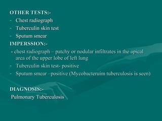 OTHER TESTS:-OTHER TESTS:-
- Chest radiographChest radiograph
- Tuberculin skin testTuberculin skin test
- Sputum smearSputum smear
IMPERSSION:-IMPERSSION:-
-- chest radiograph – patchy or nodular infiltrates in the apicalchest radiograph – patchy or nodular infiltrates in the apical
area of the upper lobe of left lungarea of the upper lobe of left lung
- Tuberculin skin test- positiveTuberculin skin test- positive
- Sputum smear –positive (Mycobacteruim tuberculosis is seen)Sputum smear –positive (Mycobacteruim tuberculosis is seen)
DIAGNOSIS:-DIAGNOSIS:-
PulmonaryPulmonary TuberculosisTuberculosis
 