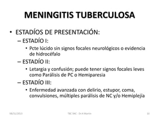 MENINGITIS TUBERCULOSA
• ESTADÍOS DE PRESENTACIÓN:
– ESTADÍO I:
• Pcte lúcido sin signos focales neurológicos o evidencia
de hidrocéfalo
– ESTADÍO II:
• Letargia y confusión; puede tener signos focales leves
como Parálisis de PC o Hemiparesia
– ESTADÍO III:
• Enfermedad avanzada con delirio, estupor, coma,
convulsiones, múltiples parálisis de NC y/o Hemiplejía
08/31/2013 TBC SNC - Dr.H.Martín 10
 
