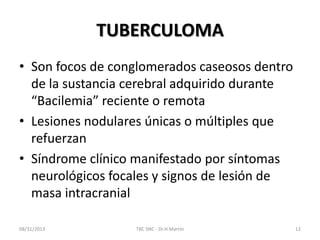 TUBERCULOMA
• Son focos de conglomerados caseosos dentro
de la sustancia cerebral adquirido durante
“Bacilemia” reciente o remota
• Lesiones nodulares únicas o múltiples que
refuerzan
• Síndrome clínico manifestado por síntomas
neurológicos focales y signos de lesión de
masa intracranial
08/31/2013 TBC SNC - Dr.H.Martín 12
 