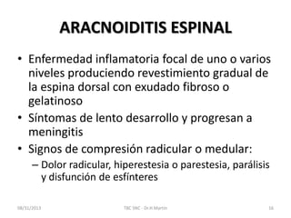 ARACNOIDITIS ESPINAL
• Enfermedad inflamatoria focal de uno o varios
niveles produciendo revestimiento gradual de
la espina dorsal con exudado fibroso o
gelatinoso
• Síntomas de lento desarrollo y progresan a
meningitis
• Signos de compresión radicular o medular:
– Dolor radicular, hiperestesia o parestesia, parálisis
y disfunción de esfínteres
08/31/2013 TBC SNC - Dr.H.Martín 16
 