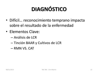 DIAGNÓSTICO
• Difícil… reconocimiento temprano impacta
sobre el resultado de la enfermedad
• Elementos Clave:
– Análisis de LCR
– Tinción BAAR y Cultivos de LCR
– RMN VS. CAT
08/31/2013 TBC SNC - Dr.H.Martín 22
 