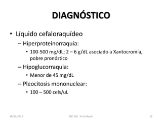DIAGNÓSTICO
• Líquido cefaloraquídeo
– Hiperproteinorraquia:
• 100-500 mg/dL; 2 – 6 g/dL asociado a Xantocromía,
pobre pronóstico
– Hipoglucorraquia:
• Menor de 45 mg/dL
– Pleocitosis mononuclear:
• 100 – 500 cels/uL
08/31/2013 TBC SNC - Dr.H.Martín 23
 