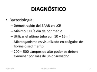 DIAGNÓSTICO
• Bacteriología:
– Demostración del BAAR en LCR
– Mínimo 3 PL´s día de por medio
– Utilizar el último tubo con 10 – 15 ml
– Microoganismo es visualizado en coágulos de
fibrina o sedimento
– 200 – 500 campos de alto poder se deben
examinar por más de un observador
08/31/2013 TBC SNC - Dr.H.Martín 24
 